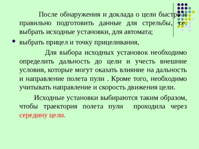  После обнаружения и доклада о цели быстро и правильно подготовить данные для стрельбы, т.е. выбрать исходные установки, для автомата; выбрать прицел и точку прицеливания,  Для выбора исходных установок необходимо определить дальность до цели и учесть внешние условия, которые могут оказать влияние на дальность и направление полета пули . Кроме того, необходимо учитывать направление и скорость движения цели.  Исходные установки выбираются таким образом, чтобы траектория полета пули проходила через середину цели. 