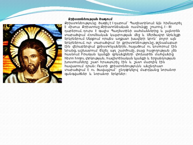 Քրիստոնեության ծագում  Քրիստոնեությունը ծագել է I դարում` Պաղեստինում: Այն հիմնադրել է Հիսուս Քրիստոսը:Քրիստոնեական ուսմունքը շուտով, I -  III դարերում, դուրս է գալիս Պաղեստինի սահմաններից և լայնորեն տարածվում Հռոմեական կայսրության մեջ և Մերձավոր Արևելքի երկրներում: Սկզբում որպես աղքատ խավերի կրոն` բոլոր այն երկրներում, ուր տարածվում էր քրիստոնեությունը, թշնամաբար էին վերաբերվում քրիստոնյաներին, հալածում ու կոտորում էին նրանց, աշխատում ճնշել այդ շարժումը, բայց հաջողության չեն հասնում: Իրական կյանքի զրկանքների փոխարեն մահվանից հետո հոգու փրկության, հավիտենական կյանքի և երջանկության խոստումները շատ հրապուրիչ էին և շատ մարդիկ էին հավատում դրան: Ուստի քրիստոնեությունն անընդհատ տարածվում է ու ծավալվում` ընդգրկելով մարդկանց նորանոր զանգվածներ և նորանոր երկրներ : 