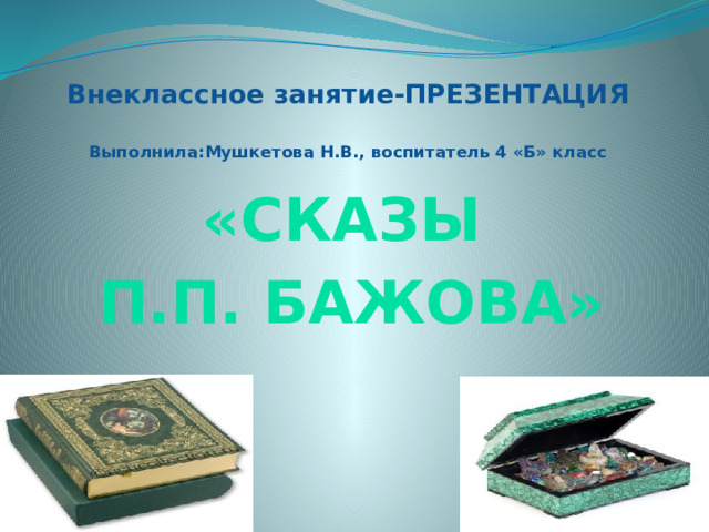 Внеклассное занятие-ПРЕЗЕНТАЦИЯ   Выполнила:Мушкетова Н.В., воспитатель 4 «Б» класс «Сказы П.П. Бажова» 
