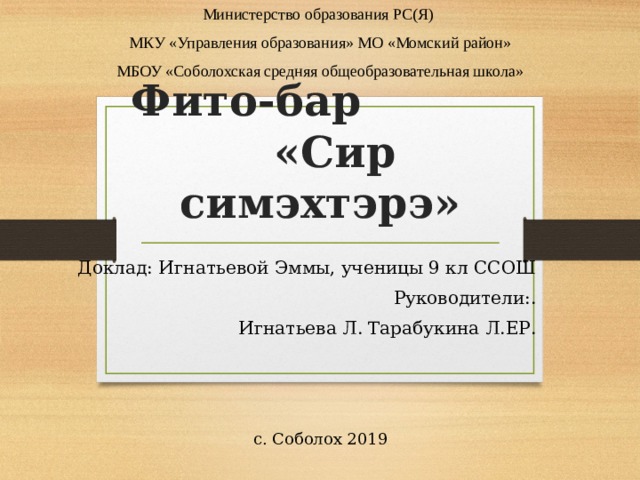 Министерство образования РС(Я) МКУ «Управления образования» МО «Момский район» МБОУ «Соболохская средняя общеобразовательная школа» с. Соболох 2019 Фито-бар «Сир симэхтэрэ» Доклад: Игнатьевой Эммы, ученицы 9 кл ССОШ Руководители:.  Игнатьева Л. Тарабукина Л.ЕР. 