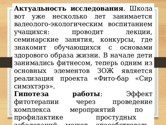 Актуальность исследования . Школа вот уже несколько лет занимается валеолого-экологическим воспитанием учащихся: проводит лекции, семинарские занятия, конкурсы, где знакомит обучающихся с основами здорового образа жизни. В начале дети занимались фитнесом, теперь одним из основных элементов ЗОЖ является реализация проекта «Фито-бар «Сир симэхтэрэ». Гипотеза работы : Эффект фитотерапии через проведение комплекса мероприятий по профилактике простудных заболеваний может способствовать повышению мотивации у детей школьного возраста к здоровому образу жизни. Один из вариантов решения данной проблемы — организация фито-бара в школе. 
