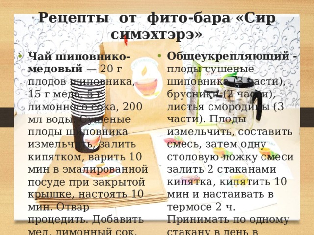 Рецепты от фито-бара «Сир симэхтэрэ»   Общеукрепляющий - плоды сушеные шиповника (3 части), брусники (2 части), листья смородины (3 части). Плоды измельчить, составить смесь, затем одну столовую ложку смеси залить 2 стаканами кипятка, кипятить 10 мин и настаивать в термосе 2 ч. Принимать по одному стакану в день в горячем виде. Пить 1—2 стакана с медом Чай шиповнико-медовый — 20 г плодов шиповника, 15 г меда, 5 г лимонного сока, 200 мл воды. Сушеные плоды шиповника измельчить, залить кипятком, варить 10 мин в эмалированной посуде при закрытой крышке, настоять 10 мин. Отвар процедить. Добавить мед, лимонный сок. 