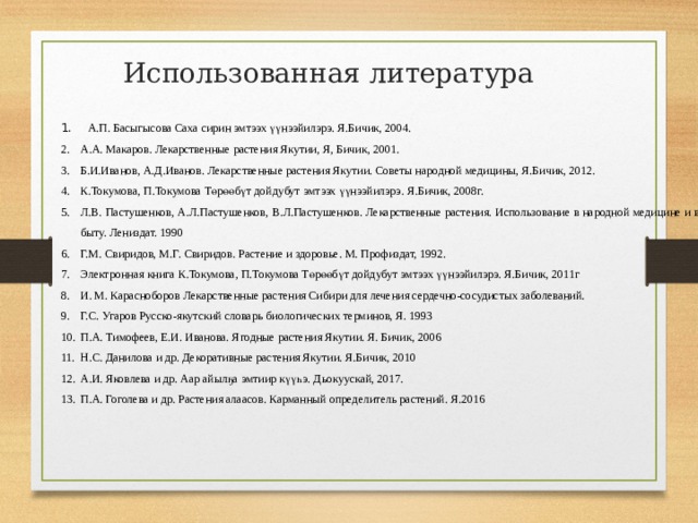 Использованная литература  А.П. Басыгысова Саха сирин эмтээх үүнээйилэрэ. Я.Бичик, 2004. А.А. Макаров. Лекарственные растения Якутии, Я, Бичик, 2001. Б.И.Иванов, А.Д.Иванов. Лекарственные растения Якутии. Советы народной медицины, Я.Бичик, 2012. К.Токумова, П.Токумова Төрөөбүт дойдубут эмтээх үүнээйилэрэ. Я.Бичик, 2008г. Л.В. Пастушенков, А.Л.Пастушенков, В.Л.Пастушенков. Лекарственные растения. Использование в народной медицине и в быту. Лениздат. 1990 Г.М. Свиридов, М.Г. Свиридов. Растение и здоровье. М. Профиздат, 1992. Электронная книга К.Токумова, П.Токумова Төрөөбүт дойдубут эмтээх үүнээйилэрэ. Я.Бичик, 2011г И. М. Карасноборов Лекарственные растения Сибири для лечения сердечно-сосудистых заболеваний. Г.С. Угаров Русско-якутский словарь биологических терминов, Я. 1993 П.А. Тимофеев, Е.И. Иванова. Ягодные растения Якутии. Я. Бичик, 2006 Н.С. Данилова и др. Декоративные растения Якутии. Я.Бичик, 2010 А.И. Яковлева и др. Аар айылҕа эмтиир күүһэ. Дьокуускай, 2017. П.А. Гоголева и др. Растения алаасов. Карманный определитель растений. Я.2016 