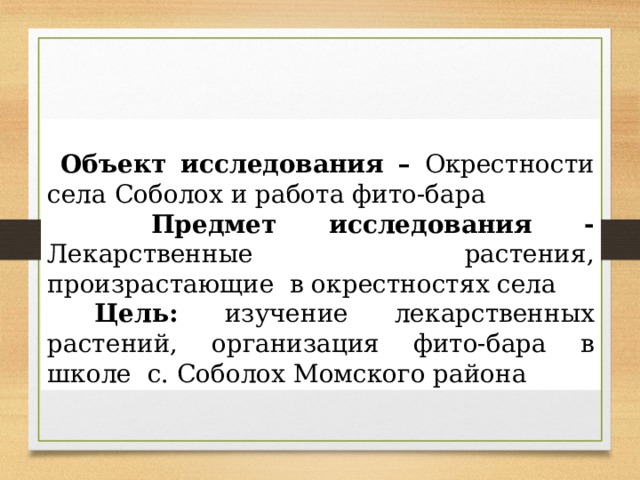   Объект исследования – Окрестности села Соболох и работа фито-бара  Предмет исследования - Лекарственные растения, произрастающие в окрестностях села  Цель: изучение лекарственных растений, организация фито-бара в школе с. Соболох Момского района 