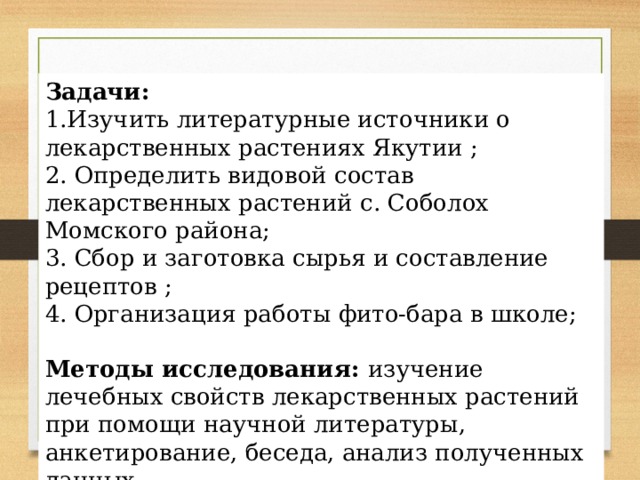 Задачи:  1.Изучить литературные источники о лекарственных растениях Якутии ; 2. Определить видовой состав лекарственных растений с. Соболох Момского района; 3. Сбор и заготовка сырья и составление рецептов ; 4. Организация работы фито-бара в школе; Методы исследования: изучение лечебных свойств лекарственных растений при помощи научной литературы, анкетирование, беседа, анализ полученных данных. 
