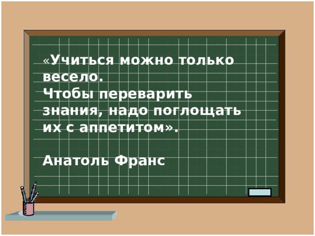 « Учиться можно только весело.  Чтобы переварить знания, надо поглощать их с аппетитом».  Анатоль Франс 