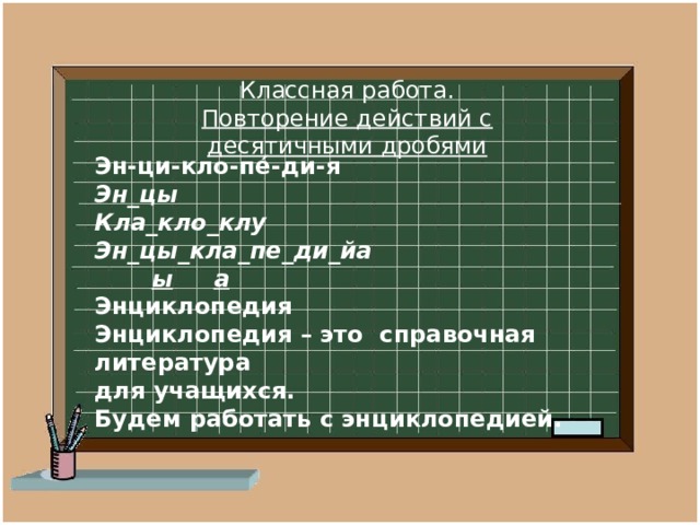 Классная работа. Повторение действий с десятичными дробями «Учиться можно только весело.  Чтобы переварить знания, надо поглощать их с аппетитом».   Эн-ци-кло-пе́-ди-я Эн_цы Кла_кло_клу Эн_цы_кла_пе_ди_йа  ы  а Энциклопедия Энциклопедия – это справочная литература для учащихся. Будем работать с энциклопедией.  Анатоль Франс 