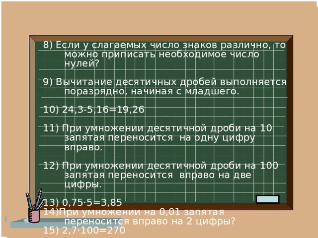 8) Если у слагаемых число знаков различно, то можно приписать необходимое число нулей? 9) Вычитание десятичных дробей выполняется поразрядно, начиная с младшего. 10) 24,3-5,16=19,26 11) При умножении десятичной дроби на 10 запятая переносится на одну цифру вправо. 12) При умножении десятичной дроби на 100 запятая переносится вправо на две цифры. 13) 0,75·5=3,85 14)При умножении на 0,01 запятая переносится вправо на 2 цифры? 15) 2,7·100=270 