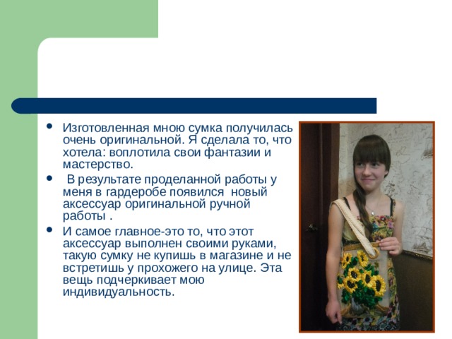 Изготовленная мною сумка получилась очень оригинальной. Я сделала то, что хотела: воплотила свои фантазии и мастерство.  В результате проделанной работы у меня в гардеробе появился новый аксессуар оригинальной ручной работы . И самое главное-это то, что этот аксессуар выполнен своими руками, такую сумку не купишь в магазине и не встретишь у прохожего на улице. Эта вещь подчеркивает мою индивидуальность. 