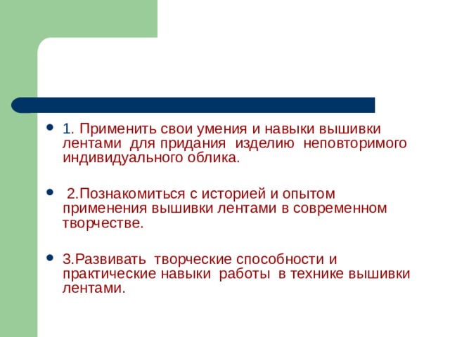 1 . Применить свои умения и навыки вышивки лентами для придания изделию неповторимого индивидуального облика.   2.Познакомиться с историей и опытом применения вышивки лентами в современном творчестве.  3.Развивать творческие способности и практические навыки работы в технике вышивки лентами. 