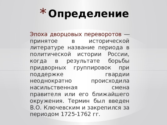 Определение Эпоха дворцовых переворотов ― принятое в исторической литературе название периода в политической истории России, когда в результате борьбы придворных группировок при поддержке гвардии неоднократно происходила насильственная смена правителя или его ближайшего окружения. Термин был введен В.О. Ключевским и закрепился за периодом 1725-1762 гг. 