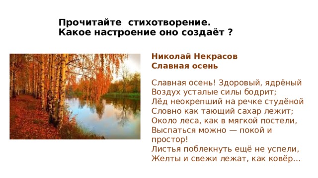 Прочитайте стихотворение.  Какое настроение оно создаёт ? Николай Некрасов Славная осень  Славная осень! Здоровый, ядрёный  Воздух усталые силы бодрит;  Лёд неокрепший на речке студёной  Словно как тающий сахар лежит; Около леса, как в мягкой постели,  Выспаться можно — покой и простор!  Листья поблекнуть ещё не успели,  Желты и свежи лежат, как ковёр… https://encrypted-tbn0.gstatic.com/images?q=tbn:ANd9GcT_CfpJsq4Zymp88A67ETilc-NuoAZUX-jiQA&usqp=CAU Золотая осень Славная осень — Некрасов. Полный текст стихотворения — Славная осень (culture.ru) Н.А.Некрасов  