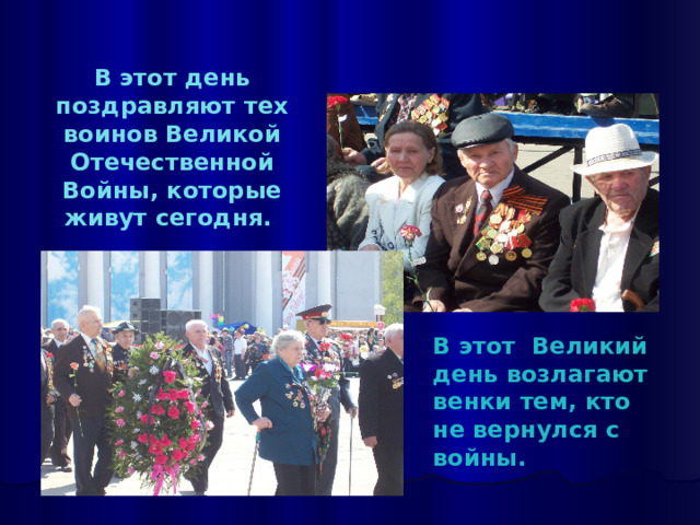   В этот день поздравляют тех воинов Великой Отечественной Войны, которые живут сегодня.   В этот Великий день возлагают венки тем, кто не вернулся с войны. 