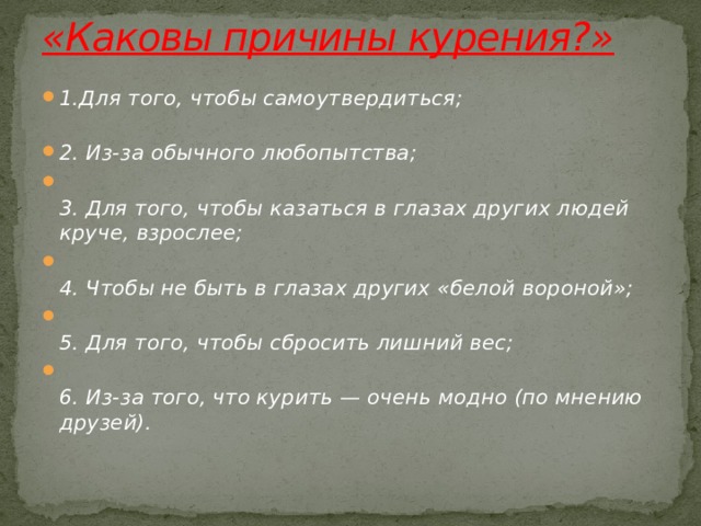 «Каковы причины курения?»   1.Для того, чтобы самоутвердиться;   2. Из-за обычного любопытства;  3. Для того, чтобы казаться в глазах других людей круче, взрослее;  4. Чтобы не быть в глазах других «белой вороной»;  5. Для того, чтобы сбросить лишний вес;  6. Из-за того, что курить — очень модно (по мнению друзей).   