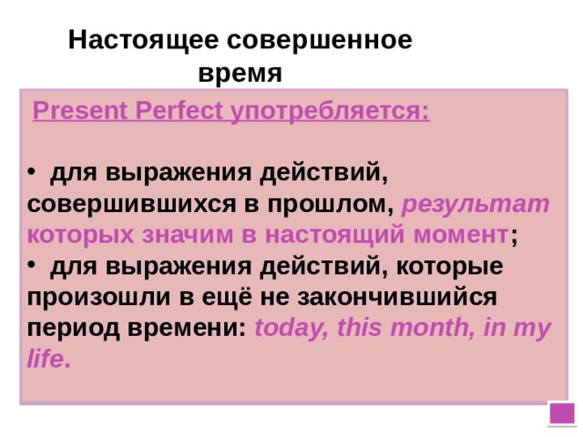 Настоящее совершенное время  Present Perfect употребляется:   для выражения действий, совершившихся в прошлом, результат которых значим в настоящий момент ;  для выражения действий, которые произошли в ещё не закончившийся период времени: today, this month, in my life .  