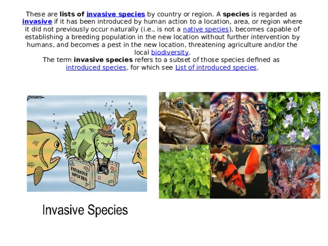 These are  lists of  invasive species  by country or region. A  species  is regarded as  invasive  if it has been introduced by human action to a location, area, or region where it did not previously occur naturally (i.e., is not a  native species ), becomes capable of establishing a breeding population in the new location without further intervention by humans, and becomes a pest in the new location, threatening agriculture and/or the local  biodiversity .  The term  invasive species  refers to a subset of those species defined as  introduced species , for which see  List of introduced species .      