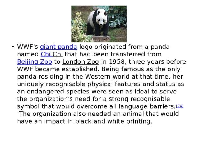 WWF's  giant panda  logo originated from a panda named  Chi Chi  that had been transferred from  Beijing Zoo  to  London Zoo  in 1958, three years before WWF became established. Being famous as the only panda residing in the Western world at that time, her uniquely recognisable physical features and status as an endangered species were seen as ideal to serve the organization's need for a strong recognisable symbol that would overcome all language barriers. [24]  The organization also needed an animal that would have an impact in black and white printing.  
