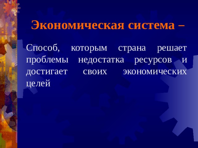Экономическая система  – Способ, которым страна решает проблемы недостатка ресурсов и достигает своих экономических целей 