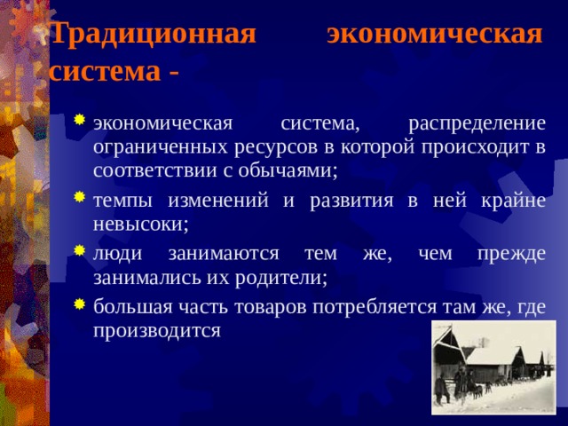 Традиционная экономическая система - экономическая система, распределение ограниченных ресурсов в которой происходит в соответствии с обычаями; темпы изменений и развития в ней крайне невысоки; люди занимаются тем же, чем прежде занимались их родители; большая часть товаров потребляется там же, где производится 