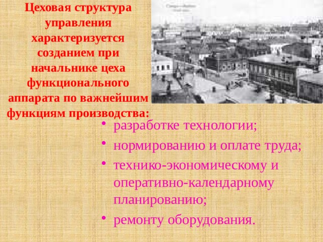 Цеховая структура управления характеризуется созданием при начальнике цеха функционального аппарата по важнейшим функциям производства: разработке технологии; нормированию и оплате труда; технико-экономическому и оперативно-календарному планированию; ремонту оборудования. 