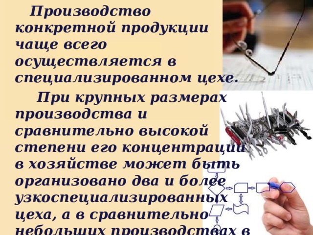  Производство конкретной продукции чаще всего осуществляется в специализированном цехе.  При крупных размерах производства и сравнительно высокой степени его концентрации в хозяйстве может быть организовано два и более узкоспециализированных цеха, а в сравнительно небольших производствах в состав цеха могут входить и др. отрасли. 