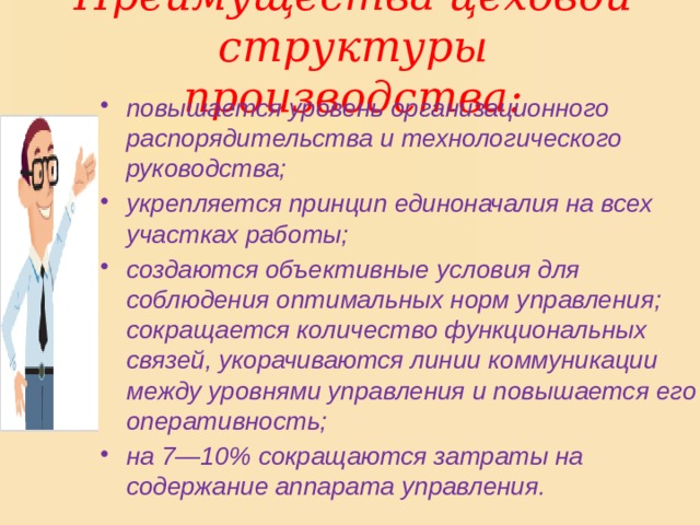 Преимущества цеховой структуры производства: повышается уровень организационного распорядительства и технологического руководства; укрепляется принцип единоначалия на всех участках работы; создаются объективные условия для соблюдения оптимальных норм управления; сокращается количество функциональных связей, укорачиваются линии коммуникации между уровнями управления и повышается его оперативность; на 7—10% сокращаются затраты на содержание аппарата управления. 