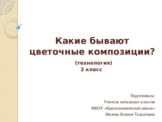 Какие бывают цветочные композиции?   (технология)  2 класс   Подготовила: Учитель начальных классов МБОУ «Краснознаменская школа» Малова Ксения Тальатовна 