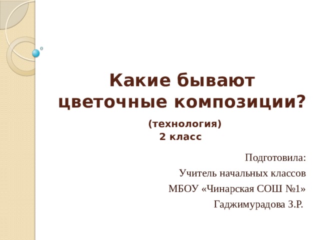 Какие бывают цветочные композиции?   (технология)  2 класс   Подготовила: Учитель начальных классов МБОУ «Чинарская СОШ №1» Гаджимурадова З.Р. 