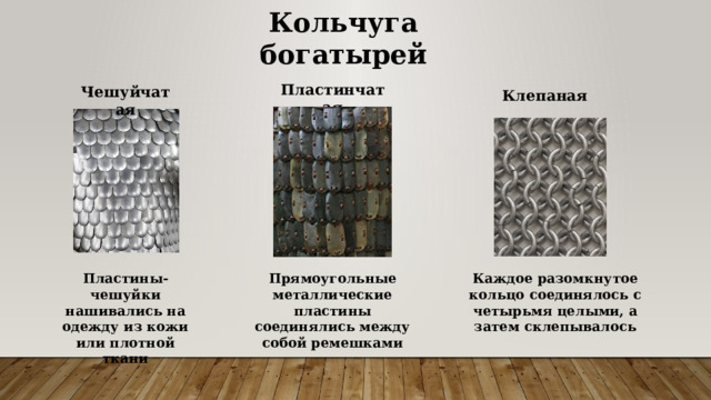 Кольчуга богатырей Пластинчатая Чешуйчатая Клепаная Каждое разомкнутое кольцо соединялось с четырьмя целыми, а затем склепывалось Прямоугольные металлические пластины соединялись между собой ремешками Пластины-чешуйки нашивались на одежду из кожи или плотной ткани 
