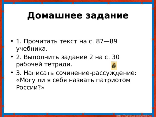 Домашнее задание   1. Прочитать текст на с. 87—89 учебника. 2. Выполнить задание 2 на с. 30 рабочей тетради. 3. Написать сочинение-рассуждение: «Могу ли я себя назвать патриотом России?» 