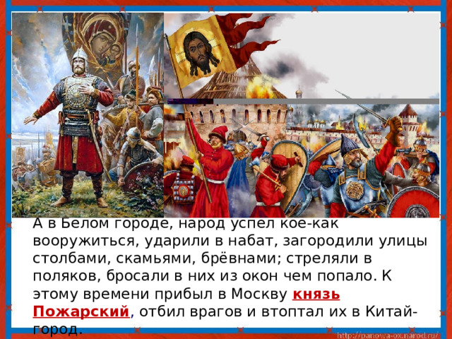  А в Белом городе, народ успел кое-как вооружиться, ударили в набат, загородили улицы столбами, скамьями, брёвнами; стреляли в поляков, бросали в них из окон чем попало. К этому времени прибыл в Москву князь Пожарский , отбил врагов и втоптал их в Китай-город. 