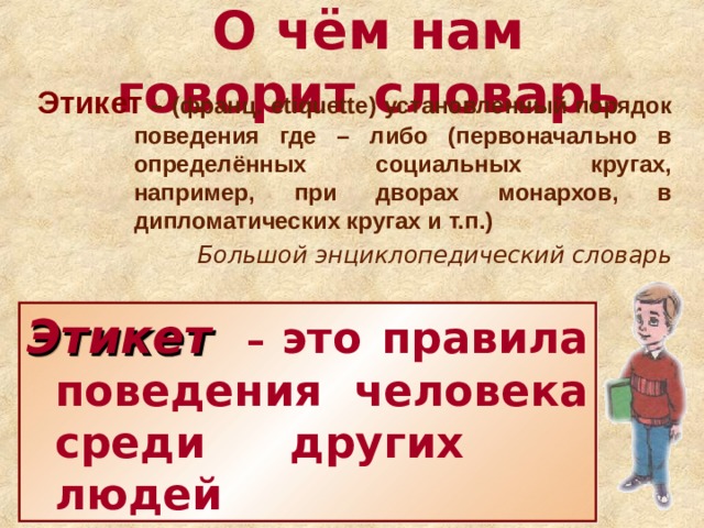 О чём нам говорит словарь Этикет  – (франц. etiquette )  установленный порядок поведения где – либо (первоначально в определённых социальных кругах, например, при дворах монархов, в дипломатических кругах и т.п.) Большой энциклопедический словарь Этикет  – это правила поведения человека среди других  людей 