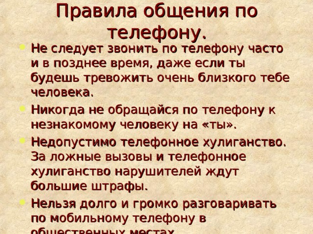 Правила общения по телефону. Не следует звонить по телефону часто и в позднее время, даже если ты будешь тревожить очень близкого тебе человека. Никогда не обращайся по телефону к незнакомому человеку на «ты». Недопустимо телефонное хулиганство. За ложные вызовы и телефонное хулиганство нарушителей ждут большие штрафы. Нельзя долго и громко разговаривать по мобильному телефону в общественных местах. 