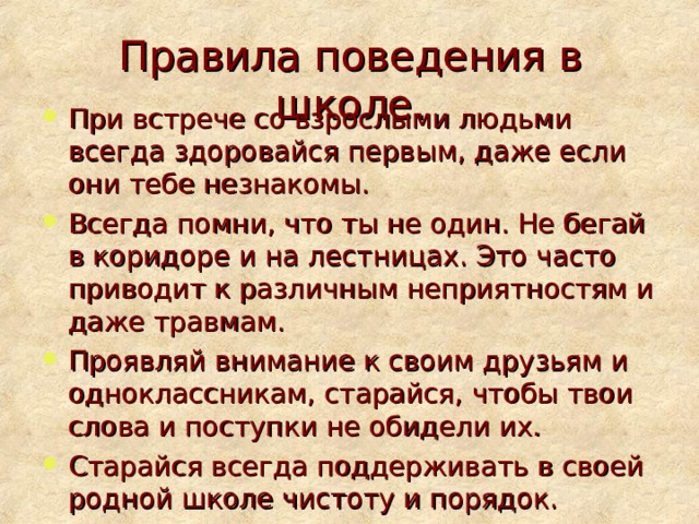 Правила поведения в школе. При встрече со взрослыми людьми всегда здоровайся первым, даже если они тебе незнакомы. Всегда помни, что ты не один. Не бегай в коридоре и на лестницах. Это часто приводит к различным неприятностям и даже травмам. Проявляй внимание к своим друзьям и одноклассникам, старайся, чтобы твои слова и поступки не обидели их. Старайся всегда поддерживать в своей родной школе чистоту и порядок.  