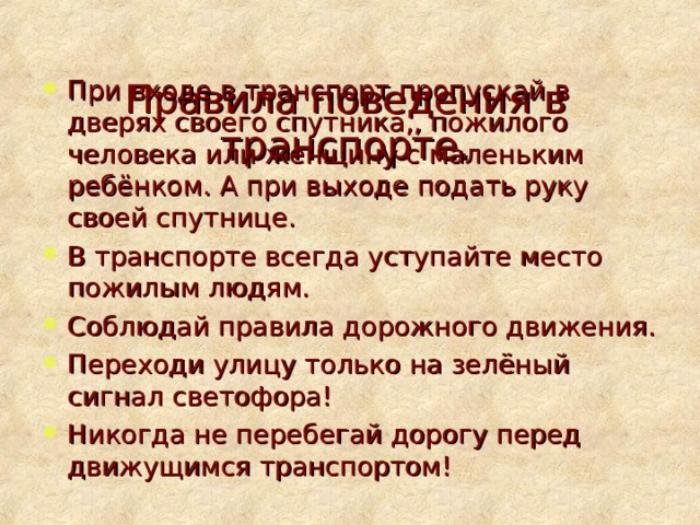  Правила поведения в транспорте.   При входе в транспорт пропускай в дверях своего спутника,, пожилого человека или женщину с маленьким ребёнком. А при выходе подать руку своей спутнице. В транспорте всегда уступайте место пожилым людям. Соблюдай правила дорожного движения. Переходи улицу только на зелёный сигнал светофора! Никогда не перебегай дорогу перед движущимся транспортом! 