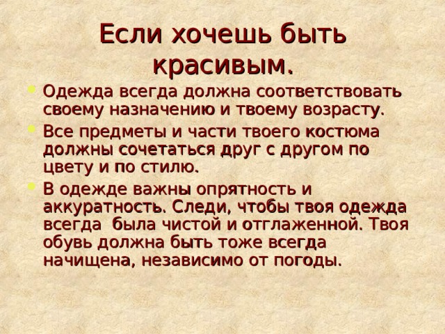 Если хочешь быть красивым. Одежда всегда должна соответствовать своему назначению и твоему возрасту. Все предметы и части твоего костюма должны сочетаться друг с другом по цвету и по стилю. В одежде важны опрятность и аккуратность. Следи, чтобы твоя одежда всегда была чистой и отглаженной. Твоя обувь должна быть тоже всегда начищена, независимо от погоды. 