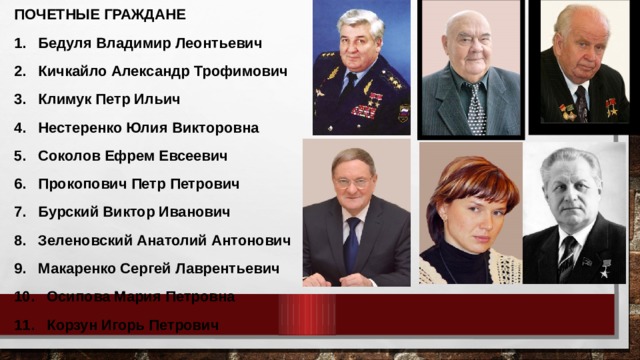 ПОЧЕТНЫЕ ГРАЖДАНЕ 1.  Бедуля Владимир Леонтьевич 2.  Кичкайло Александр Трофимович 3.  Климук Петр Ильич 4.  Нестеренко Юлия Викторовна 5.  Соколов Ефрем Евсеевич 6.  Прокопович Петр Петрович 7.  Бурский Виктор Иванович 8.  Зеленовский Анатолий Антонович 9.  Макаренко Сергей Лаврентьевич 10. Осипова Мария Петровна 11. Корзун Игорь Петрович 