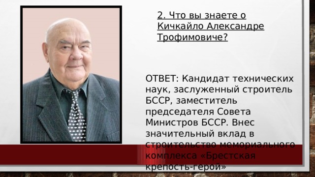 2. Что вы знаете о Кичкайло Александре Трофимовиче?  ОТВЕТ: Кандидат технических наук, заслуженный строитель БССР, заместитель председателя Совета Министров БССР. Внес значительный вклад в строительство мемориального комплекса «Брестская крепость-герой» 