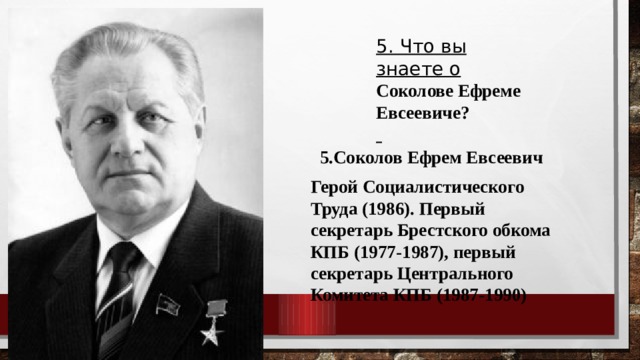 5. Что вы знаете о Соколове Ефреме Евсеевиче?  5.Соколов Ефрем Евсеевич Герой Социалистического Труда (1986). Первый секретарь Брестского обкома КПБ (1977-1987), первый секретарь Центрального Комитета КПБ (1987-1990) 
