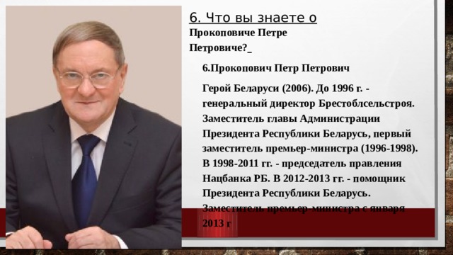 6. Что вы знаете о Прокоповиче Петре Петровиче?  6.Прокопович Петр Петрович Герой Беларуси (2006). До 1996 г. - генеральный директор Брестоблсельстроя. Заместитель главы Администрации Президента Республики Беларусь, первый заместитель премьер-министра (1996-1998). В 1998-2011 гг. - председатель правления Нацбанка РБ. В 2012-2013 гг. - помощник Президента Республики Беларусь. Заместитель премьер-министра с января 2013 г 