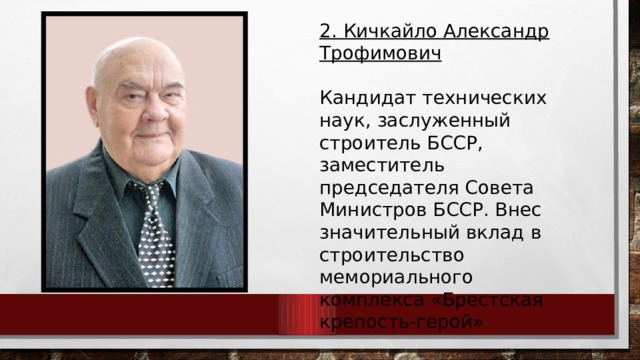 2. Кичкайло Александр Трофимович  Кандидат технических наук, заслуженный строитель БССР, заместитель председателя Совета Министров БССР. Внес значительный вклад в строительство мемориального комплекса «Брестская крепость-герой» 