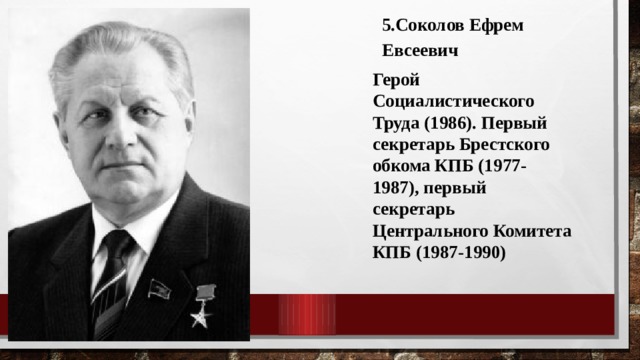 5.Соколов Ефрем Евсеевич Герой Социалистического Труда (1986). Первый секретарь Брестского обкома КПБ (1977-1987), первый секретарь Центрального Комитета КПБ (1987-1990) 