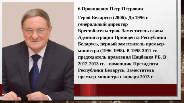 6.Прокопович Петр Петрович Герой Беларуси (2006). До 1996 г. - генеральный директор Брестоблсельстроя. Заместитель главы Администрации Президента Республики Беларусь, первый заместитель премьер-министра (1996-1998). В 1998-2011 гг. - председатель правления Нацбанка РБ. В 2012-2013 гг. - помощник Президента Республики Беларусь. Заместитель премьер-министра с января 2013 г 