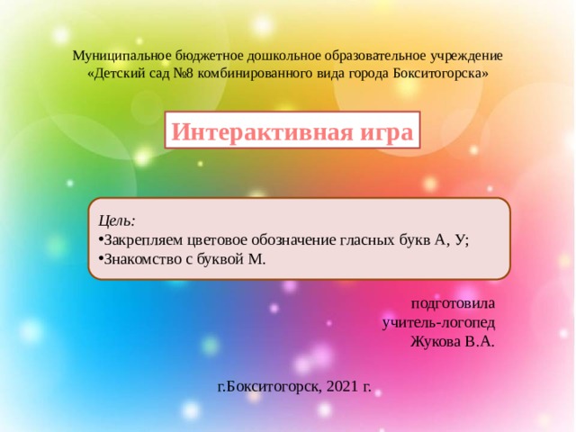 Муниципальное бюджетное дошкольное образовательное учреждение «Детский сад №8 комбинированного вида города Бокситогорска»         Интерактивная игра Цель: Закрепляем цветовое обозначение гласных букв А, У; Знакомство с буквой М. подготовила  учитель-логопед  Жукова В.А. г.Бокситогорск, 2021 г. 
