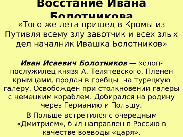 Восстание Ивана Болотникова «Того же лета пришед в Кромы из Путивля всему злу завотчик и всех злых дел началник Ивашка Болотников» Иван Исаевич Болотников — холоп-послужилец князя А.  Телятевского. Пленен крымцами, продан в гребцы на турецкую галеру. Освобожден при столкновении галеры с немецким кораблем. Добирался на родину через Германию и Польшу. В Польше встретился с очередным «Дмитрием», был направлен в Россию в качестве воеводы «царя». 