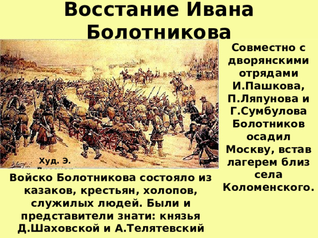 Восстание Ивана Болотникова Совместно с дворянскими отрядами И.Пашкова, П.Ляпунова и Г.Сумбулова Болотников осадил Москву, встав лагерем близ села Коломенского. Худ. Э. Лисснер Войско Болотникова состояло из казаков, крестьян, холопов, служилых людей. Были и представители знати: князья Д.Шаховской и А.Телятевский  