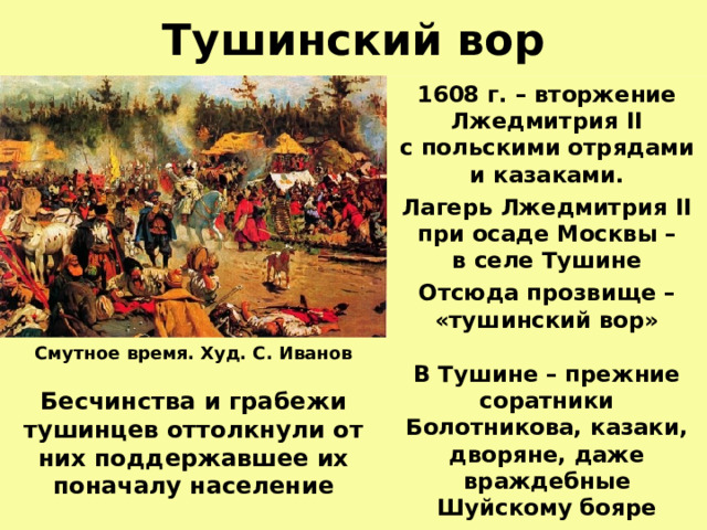 Тушинский вор 1608 г. – вторжение Лжедмитрия II  с польскими отрядами  и казаками. Лагерь Лжедмитрия II  при осаде Москвы –  в селе Тушине Отсюда прозвище – «тушинский вор»  В Тушине – прежние соратники Болотникова, казаки, дворяне, даже враждебные Шуйскому бояре Смутное время. Худ. С. Иванов  Бесчинства и грабежи тушинцев оттолкнули от них поддержавшее их поначалу население  