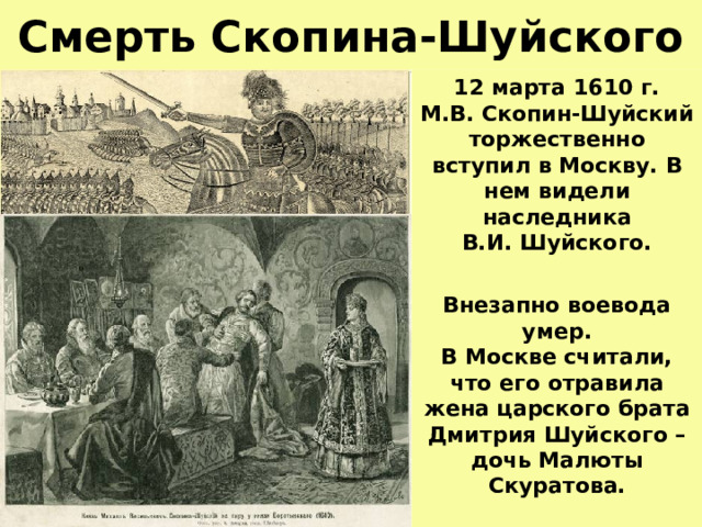 Смерть Скопина-Шуйского 12 марта 1610 г.  М.В. Скопин-Шуйский торжественно вступил в Москву. В нем видели наследника  В.И. Шуйского.  Внезапно воевода умер.  В Москве считали,  что его отравила  жена царского брата Дмитрия Шуйского – дочь Малюты Скуратова. 