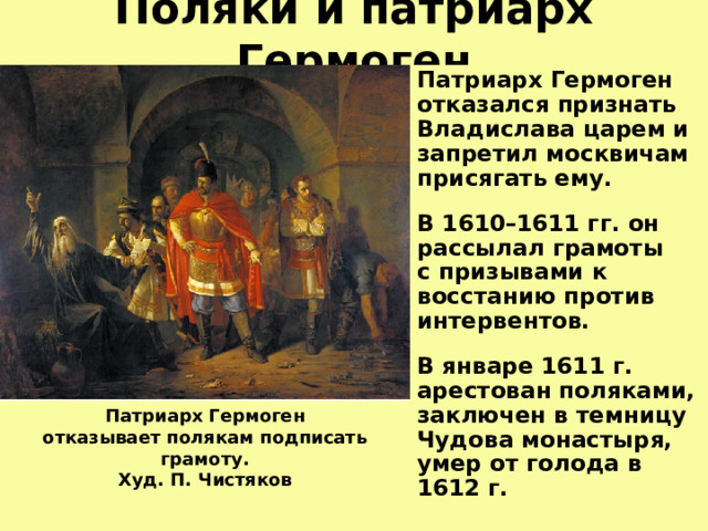 Поляки и патриарх Гермоген Патриарх Гермоген отказался признать Владислава царем и запретил москвичам присягать ему.  В 1610–1611 гг.  он рассылал грамоты  с призывами к восстанию против интервентов.  В январе 1611 г. арестован поляками, заключен в темницу Чудова монастыря, умер от голода в 1612 г.   Патриарх Гермоген  отказывает полякам подписать грамоту.  Худ. П. Чистяков    