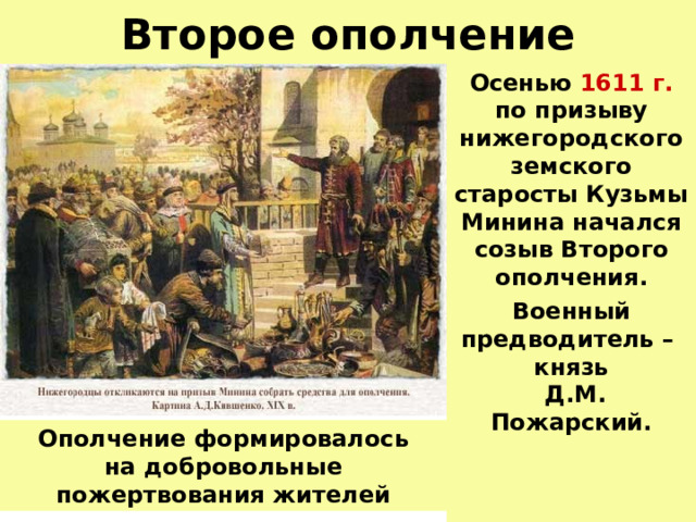 Второе ополчение Осенью 1611 г.  по призыву нижегородского земского старосты Кузьмы Минина начался созыв Второго ополчения. Военный предводитель – князь  Д.М. Пожарский.  Ополчение формировалось  на добровольные пожертвования жителей 